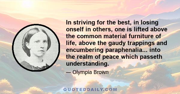 In striving for the best, in losing onself in others, one is lifted above the common material furniture of life, above the gaudy trappings and encumbering paraphenalia... into the realm of peace which passeth