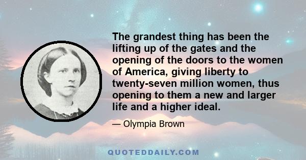 The grandest thing has been the lifting up of the gates and the opening of the doors to the women of America, giving liberty to twenty-seven million women, thus opening to them a new and larger life and a higher ideal.