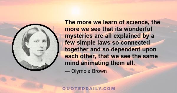 The more we learn of science, the more we see that its wonderful mysteries are all explained by a few simple laws so connected together and so dependent upon each other, that we see the same mind animating them all.