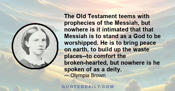 The Old Testament teems with prophecies of the Messiah, but nowhere is it intimated that that Messiah is to stand as a God to be worshipped. He is to bring peace on earth, to build up the waste places--to comfort the