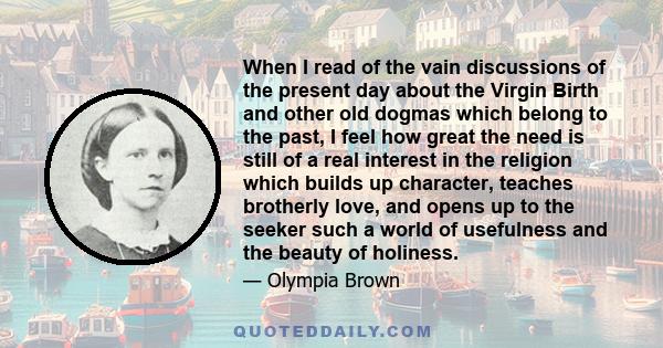 When I read of the vain discussions of the present day about the Virgin Birth and other old dogmas which belong to the past, I feel how great the need is still of a real interest in the religion which builds up