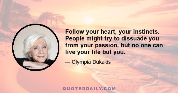 Follow your heart, your instincts. People might try to dissuade you from your passion, but no one can live your life but you.