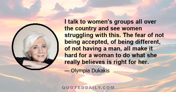 I talk to women's groups all over the country and see women struggling with this. The fear of not being accepted, of being different, of not having a man, all make it hard for a woman to do what she really believes is