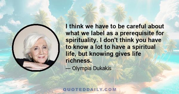 I think we have to be careful about what we label as a prerequisite for spirituality. I don't think you have to know a lot to have a spiritual life, but knowing gives life richness.