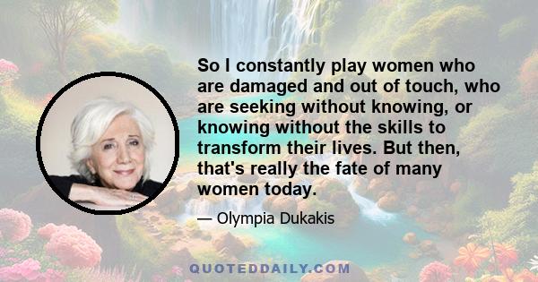 So I constantly play women who are damaged and out of touch, who are seeking without knowing, or knowing without the skills to transform their lives. But then, that's really the fate of many women today.