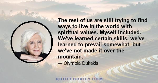 The rest of us are still trying to find ways to live in the world with spiritual values. Myself included. We've learned certain skills, we've learned to prevail somewhat, but we've not made it over the mountain.