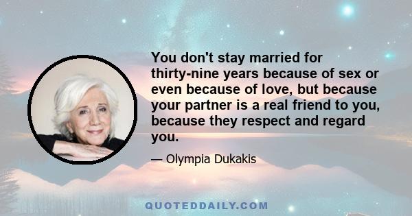 You don't stay married for thirty-nine years because of sex or even because of love, but because your partner is a real friend to you, because they respect and regard you.