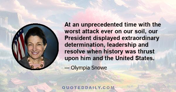 At an unprecedented time with the worst attack ever on our soil, our President displayed extraordinary determination, leadership and resolve when history was thrust upon him and the United States.