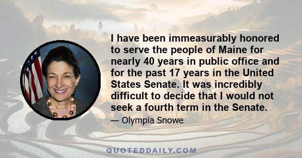 I have been immeasurably honored to serve the people of Maine for nearly 40 years in public office and for the past 17 years in the United States Senate. It was incredibly difficult to decide that I would not seek a