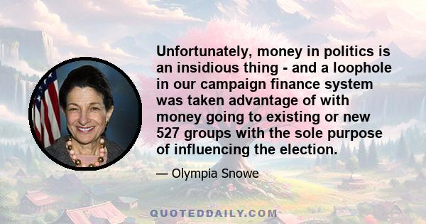 Unfortunately, money in politics is an insidious thing - and a loophole in our campaign finance system was taken advantage of with money going to existing or new 527 groups with the sole purpose of influencing the