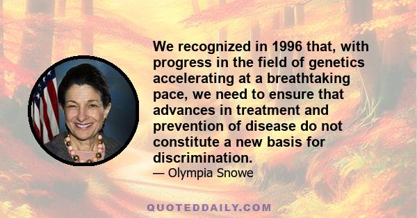 We recognized in 1996 that, with progress in the field of genetics accelerating at a breathtaking pace, we need to ensure that advances in treatment and prevention of disease do not constitute a new basis for