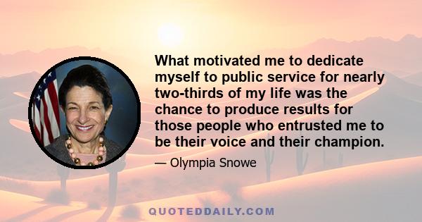 What motivated me to dedicate myself to public service for nearly two-thirds of my life was the chance to produce results for those people who entrusted me to be their voice and their champion.