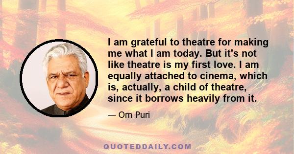 I am grateful to theatre for making me what I am today. But it's not like theatre is my first love. I am equally attached to cinema, which is, actually, a child of theatre, since it borrows heavily from it.