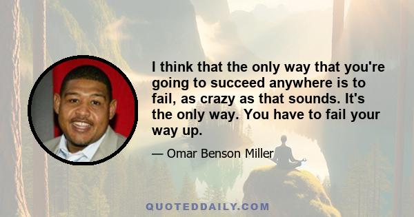 I think that the only way that you're going to succeed anywhere is to fail, as crazy as that sounds. It's the only way. You have to fail your way up.