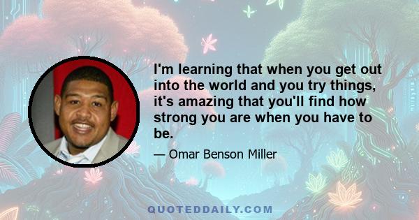 I'm learning that when you get out into the world and you try things, it's amazing that you'll find how strong you are when you have to be.