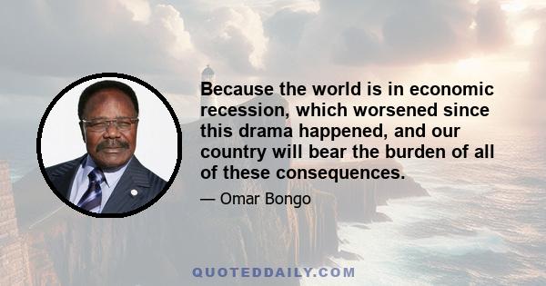 Because the world is in economic recession, which worsened since this drama happened, and our country will bear the burden of all of these consequences.