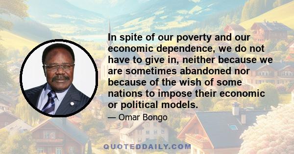 In spite of our poverty and our economic dependence, we do not have to give in, neither because we are sometimes abandoned nor because of the wish of some nations to impose their economic or political models.