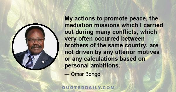 My actions to promote peace, the mediation missions which I carried out during many conflicts, which very often occurred between brothers of the same country, are not driven by any ulterior motives or any calculations