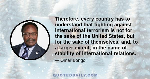 Therefore, every country has to understand that fighting against international terrorism is not for the sake of the United States, but for the sake of themselves, and, to a larger extent, in the name of stability of