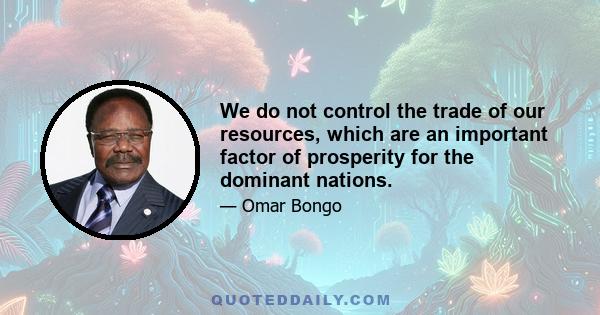 We do not control the trade of our resources, which are an important factor of prosperity for the dominant nations.