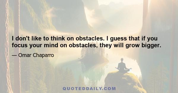 I don't like to think on obstacles. I guess that if you focus your mind on obstacles, they will grow bigger.