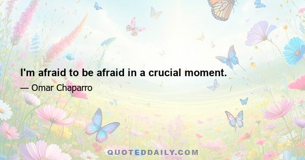 I'm afraid to be afraid in a crucial moment.