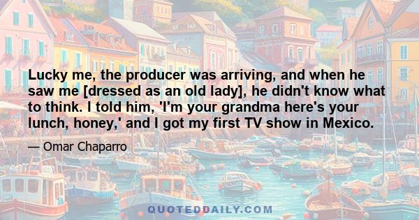 Lucky me, the producer was arriving, and when he saw me [dressed as an old lady], he didn't know what to think. I told him, 'I'm your grandma here's your lunch, honey,' and I got my first TV show in Mexico.