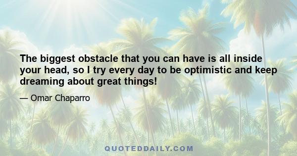 The biggest obstacle that you can have is all inside your head, so I try every day to be optimistic and keep dreaming about great things!