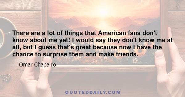 There are a lot of things that American fans don't know about me yet! I would say they don't know me at all, but I guess that's great because now I have the chance to surprise them and make friends.