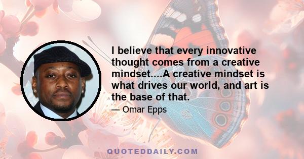 I believe that every innovative thought comes from a creative mindset....A creative mindset is what drives our world, and art is the base of that.