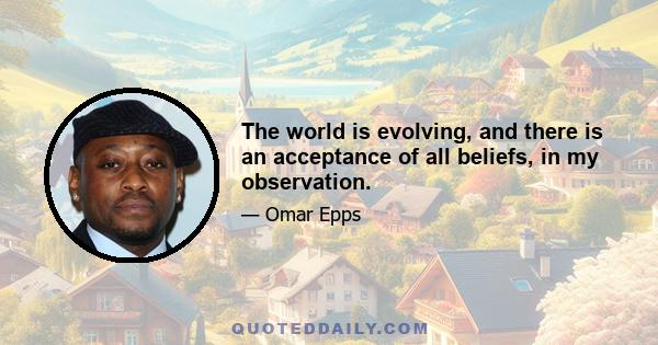 The world is evolving, and there is an acceptance of all beliefs, in my observation.