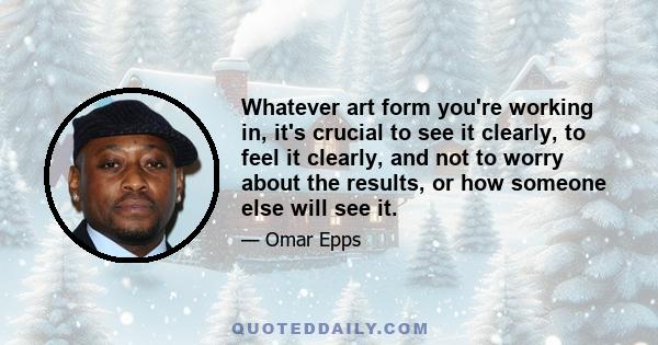 Whatever art form you're working in, it's crucial to see it clearly, to feel it clearly, and not to worry about the results, or how someone else will see it.