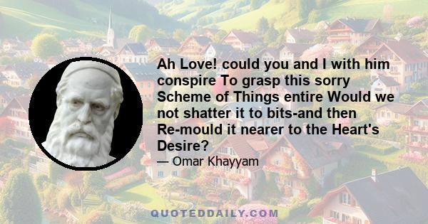 Ah Love! could you and I with him conspire To grasp this sorry Scheme of Things entire Would we not shatter it to bits-and then Re-mould it nearer to the Heart's Desire?