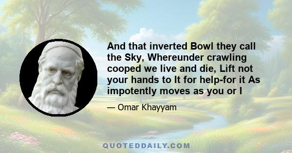 And that inverted Bowl they call the Sky, Whereunder crawling cooped we live and die, Lift not your hands to It for help-for it As impotently moves as you or I