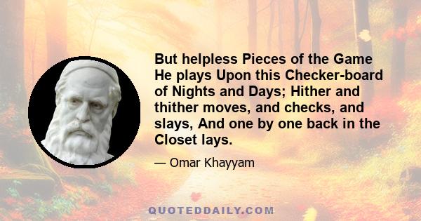 But helpless Pieces of the Game He plays Upon this Checker-board of Nights and Days; Hither and thither moves, and checks, and slays, And one by one back in the Closet lays.