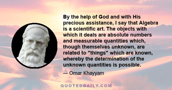 By the help of God and with His precious assistance, I say that Algebra is a scientific art. The objects with which it deals are absolute numbers and measurable quantities which, though themselves unknown, are related