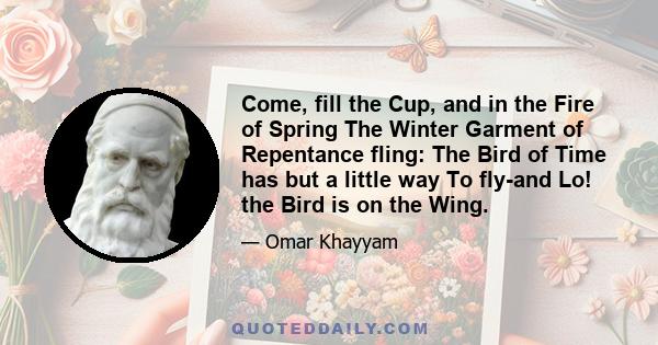 Come, fill the Cup, and in the Fire of Spring The Winter Garment of Repentance fling: The Bird of Time has but a little way To fly-and Lo! the Bird is on the Wing.