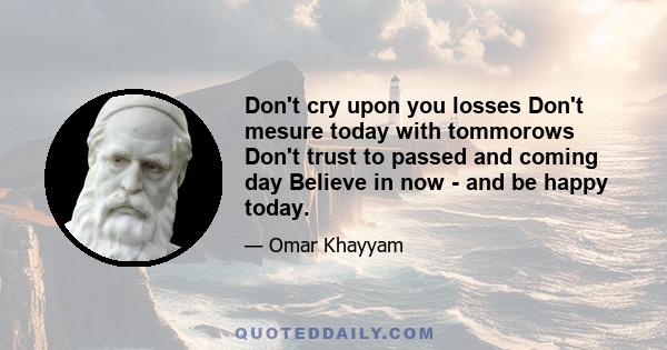 Don't cry upon you losses Don't mesure today with tommorows Don't trust to passed and coming day Believe in now - and be happy today.