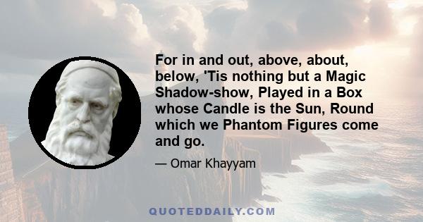 For in and out, above, about, below, 'Tis nothing but a Magic Shadow-show, Played in a Box whose Candle is the Sun, Round which we Phantom Figures come and go.