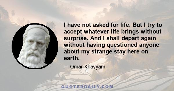 I have not asked for life. But I try to accept whatever life brings without surprise. And I shall depart again without having questioned anyone about my strange stay here on earth.