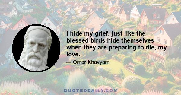 I hide my grief, just like the blessed birds hide themselves when they are preparing to die, my love.