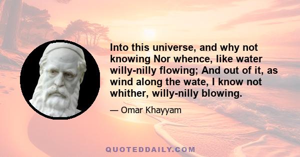 Into this universe, and why not knowing Nor whence, like water willy-nilly flowing; And out of it, as wind along the wate, I know not whither, willy-nilly blowing.