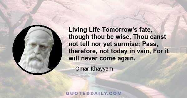 Living Life Tomorrow's fate, though thou be wise, Thou canst not tell nor yet surmise; Pass, therefore, not today in vain, For it will never come again.