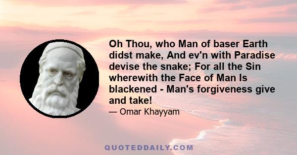 Oh Thou, who Man of baser Earth didst make, And ev'n with Paradise devise the snake; For all the Sin wherewith the Face of Man Is blackened - Man's forgiveness give and take!