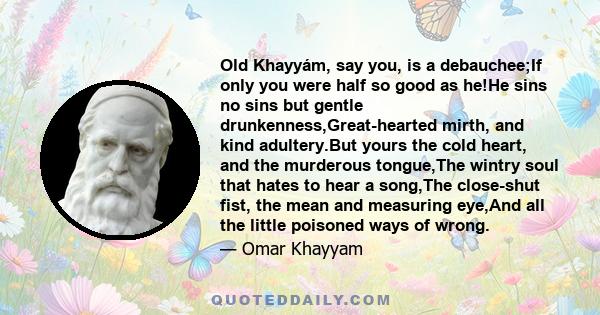 Old Khayyám, say you, is a debauchee;If only you were half so good as he!He sins no sins but gentle drunkenness,Great-hearted mirth, and kind adultery.But yours the cold heart, and the murderous tongue,The wintry soul