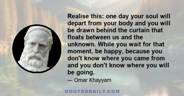 Realise this: one day your soul will depart from your body and you will be drawn behind the curtain that floats between us and the unknown. While you wait for that moment, be happy, because you don't know where you came 