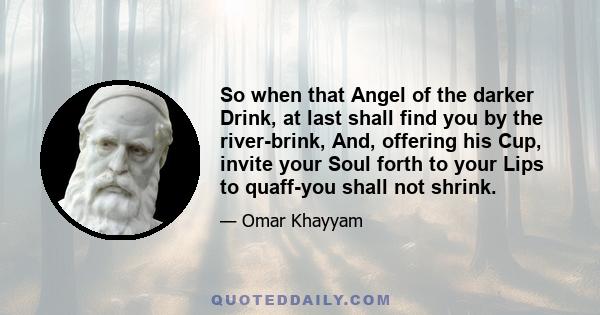 So when that Angel of the darker Drink, at last shall find you by the river-brink, And, offering his Cup, invite your Soul forth to your Lips to quaff-you shall not shrink.