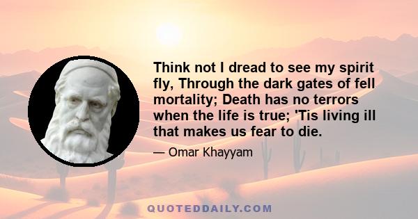 Think not I dread to see my spirit fly, Through the dark gates of fell mortality; Death has no terrors when the life is true; 'Tis living ill that makes us fear to die.