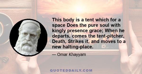 This body is a tent which for a space Does the pure soul with kingly presence grace; When he departs, comes the tent-pitcher, Death, Strikes it, and moves to a new halting-place.