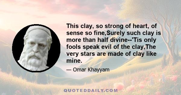 This clay, so strong of heart, of sense so fine,Surely such clay is more than half divine--'Tis only fools speak evil of the clay,The very stars are made of clay like mine.